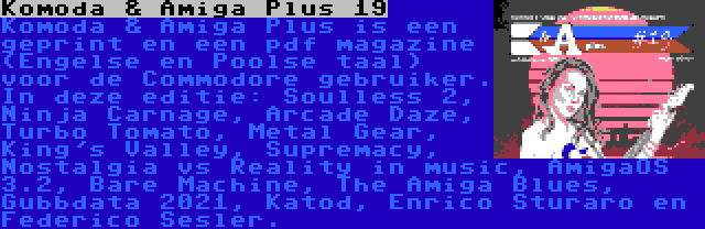 Komoda & Amiga Plus 19 | Komoda & Amiga Plus is een geprint en een pdf magazine (Engelse en Poolse taal) voor de Commodore gebruiker. In deze editie: Soulless 2, Ninja Carnage, Arcade Daze, Turbo Tomato, Metal Gear, King's Valley, Supremacy, Nostalgia vs Reality in music, AmigaOS 3.2, Bare Machine, The Amiga Blues, Gubbdata 2021, Katod, Enrico Sturaro en Raffox.