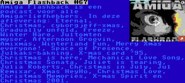 Amiga Flashback #67 | Amiga Flashback is een podcast voor alle Amiga-liefhebbers. In deze aflevering: Eternal, Christmas, cyborgjeff-xmas, Gradually unfold, Freeze, Winter Hare, Jultomten myser, Afternoon Groovin, Amixmas, Winterland Fun, Merry Xmas everyone!, Space of Presence, Julkaks-bakning, X-mas card '95, Christmas is here, Mechanical Love Song, Christmas Sonata, Juliet is tearing, Julia Roberts, Christmas in July, Jul Remixar, Xmas HeyHo, Christmas Love, Christmas Memories, X-mas Spirit en Christmas 2001.