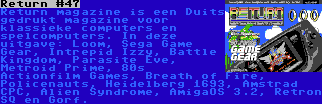 Return #47 | Return magazine is een Duits gedrukt magazine voor klassieke computers en spelcomputers. In deze uitgave: Loom, Sega Game Gear, Intrepid Izzy, Battle Kingdom, Parasite Eve, Metroid Prime, 80s Actionfilm Games, Breath of Fire, Policenauts, Heidelberg 1693, Amstrad CPC, Alien Syndrome, AmigaOS 3.2, Retron SQ en Gorf.