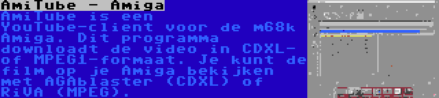 AmiTube - Amiga | AmiTube is een YouTube-client voor de m68k Amiga. Dit programma downloadt de video in CDXL- of MPEG1-formaat. Je kunt de film op je Amiga bekijken met AGAblaster (CDXL) of RiVA (MPEG).