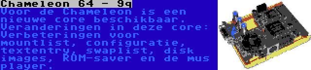 Chameleon 64 - 9q | Voor de Chameleon is een nieuwe core beschikbaar. Veranderingen in deze core: Verbeteringen voor mountlist, configuratie, textentry, swaplist, disk images, ROM-saver en de mus player.