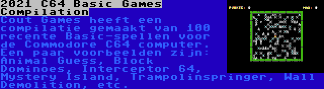 2021 C64 Basic Games Compilation | Cout Games heeft een compilatie gemaakt van 100 recente Basic-spellen voor de Commodore C64 computer. Een paar voorbeelden zijn: Animal Guess, Block Dominoes, Interceptor 64, Mystery Island, Trampolinspringer, Wall Demolition, etc.