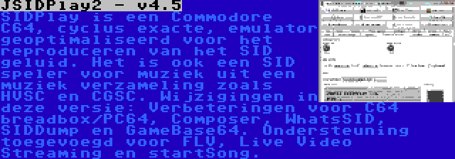 JSIDPlay2 - v4.5 | SIDPlay is een Commodore C64, cyclus exacte, emulator geoptimaliseerd voor het reproduceren van het SID geluid. Het is ook een SID speler voor muziek uit een muziek verzameling zoals HVSC en CGSC. Wijzigingen in deze versie: Verbeteringen voor C64 breadbox/PC64, Composer, WhatsSID, SIDDump en GameBase64. Ondersteuning toegevoegd voor FLV, Live Video Streaming en startSong.