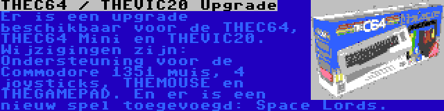 THEC64 / THEVIC20 Upgrade | Er is een upgrade beschikbaar voor de THEC64, THEC64 Mini en THEVIC20. Wijzigingen zijn: Ondersteuning voor de Commodore 1351 muis, 4 joysticks, THEMOUSE en THEGAMEPAD. En er is een nieuw spel toegevoegd: Space Lords.