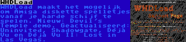 WHDLoad | WHDLoad maakt het mogelijk om Amiga diskette spelletjes vanaf je harde schijf te spelen. Nieuw: Devil's Temple demo. Geactualiseerd: Uninvited, Shadowgate, Déjà Vu en Déjà Vu II: Lost in Las Vegas.