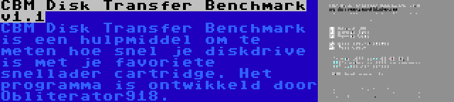 CBM Disk Transfer Benchmark v1.1 | CBM Disk Transfer Benchmark is een hulpmiddel om te meten hoe snel je diskdrive is met je favoriete snellader cartridge. Het programma is ontwikkeld door Obliterator918.