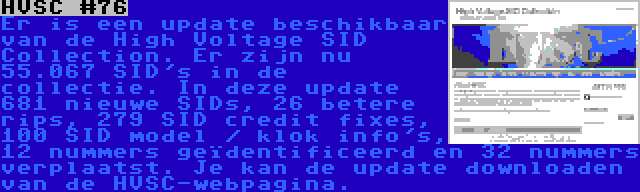 HVSC #76 | Er is een update beschikbaar van de High Voltage SID Collection. Er zijn nu 55.067 SID's in de collectie. In deze update 681 nieuwe SIDs, 26 betere rips, 279 SID credit fixes, 100 SID model / klok info's, 12 nummers geïdentificeerd en 32 nummers verplaatst. Je kan de update downloaden van de HVSC-webpagina.