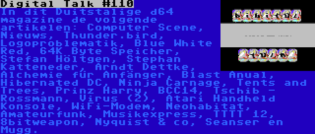 Digital Talk #110 | In dit Duitstalige d64 magazine de volgende artikelen: Computer Scene, Nieuws, Thunder.bird, Logoproblematik, Blue White Red, 64K Byte Speicher, Stefan Höltgen, Stephan Katteneder, Arndt Dettke, Alchemie für Anfänger, Blast Anual, Hibernated DC, Ninja Carnage, Tents and Trees, Prinz Harry, BCC14, Tschib - Rossmann, Virus (2), Atari Handheld Konsole, WiFi-Modem, Neohabitat, Amateurfunk, Musikexpress, TTTT 12, 8bitweapon, Nyquist & co, Seanser en Mugg.