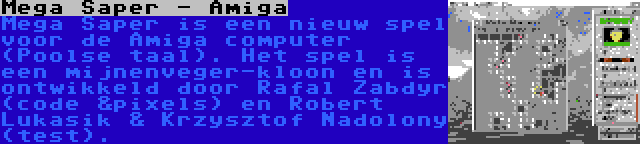 Mega Saper - Amiga | Mega Saper is een nieuw spel voor de Amiga computer (Poolse taal). Het spel is een mijnenveger-kloon en is ontwikkeld door Rafal Zabdyr (code &pixels) en Robert Lukasik & Krzysztof Nadolony (test).