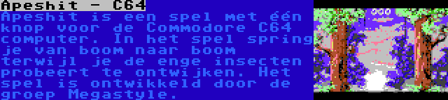 Apeshit - C64 | Apeshit is een spel met één knop voor de Commodore C64 computer. In het spel spring je van boom naar boom terwijl je de enge insecten probeert te ontwijken. Het spel is ontwikkeld door de groep Megastyle.