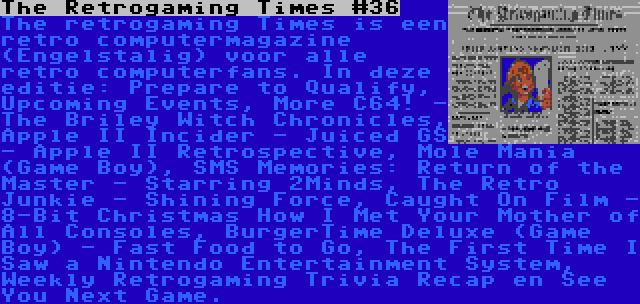 The Retrogaming Times #36 | The retrogaming Times is een retro computermagazine (Engelstalig) voor alle retro computerfans. In deze editie: Prepare to Qualify, Upcoming Events, More C64! - The Briley Witch Chronicles, Apple II Incider - Juiced GS - Apple II Retrospective, Mole Mania (Game Boy), SMS Memories: Return of the Master - Starring 2Minds, The Retro Junkie - Shining Force, Caught On Film - 8-Bit Christmas How I Met Your Mother of All Consoles, BurgerTime Deluxe (Game Boy) - Fast Food to Go, The First Time I Saw a Nintendo Entertainment System, Weekly Retrogaming Trivia Recap en See You Next Game.