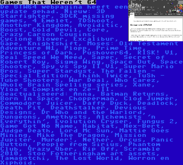 Games That Weren't 64 | De GTW64 webpagina heeft een update gehad. Nieuw: 3D Starfighter, 3DCK missing games, 4 Emelet, 7DShoot, Another Kingdom, Avoiditic, Boost, Cold Devil, Core, Crazy Carson Cousins, Cyclone Blower, Excalibur, Gape, Knightshift, Moses: Old Testament Adventure #1, Plopp, Prime Time, Princess of Dark, Pushover64, RISK! V1, Real Speed We Need, Saper, Secret of Robert Roy, Sigma Wing, Space Out, Space Shooter, Spy vs Spy II V1, Super Mario Bros, Super Stardust, The Fallen - Special Edition, Think Twice, TuSh - Tube Shooters, War Deal, Who Carez, Whole Brain Spelling series, Xane, Yloa's Complex en Ze-III. Geactualiseerd: Anna, Batman Returns, Born In Space, Chopperman, Clod Jumper, Commodore Juicer, Daffy Duck, Deadlock, Death Pit, Deathstalker, Devious Designs, Dr Who and the Warlord, Dungeons, Amethysts, Alchemists 'n Everythin', Evolution Cryser, Fungus 2, Game Got No Name, Habitat, Hex-Bert, Judge Death, Lord Mc Sun, Mattie Goes Mining, Mike The Dragon, Mission Jupiter, Murder!, Nether, Orcus, Panic Button, People from Sirius, Phantom Club, Qrazy Qber, Rip Off, Scramble 2010, Stoo Fotheringham art assets, Tamagotchi, The Lost World, Worron en Xiphoid.