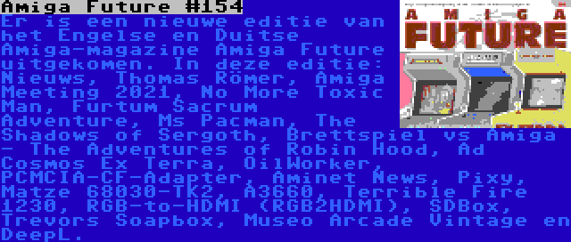 Amiga Future #154 | Er is een nieuwe editie van het Engelse en Duitse Amiga-magazine Amiga Future uitgekomen. In deze editie: Nieuws, Thomas Römer, Amiga Meeting 2021, No More Toxic Man, Furtum Sacrum Adventure, Ms Pacman, The Shadows of Sergoth, Brettspiel vs Amiga - The Adventures of Robin Hood, Ad Cosmos Ex Terra, OilWorker, PCMCIA-CF-Adapter, Aminet News, Pixy, Matze 68030-TK2, A3660, Terrible Fire 1230, RGB-to-HDMI (RGB2HDMI), SDBox, Trevors Soapbox, Museo Arcade Vintage en DeepL.