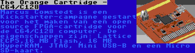 The Orange Cartridge - C64/C128 | Marcus Comstedt is een Kickstarter-campagne gestart voor het maken van een open source FPGA-cartridge voor de C64/C128 computer. De eigenschappen zijn: Lattice ECP5,16 MB Flash, 16 MB HyperRAM, JTAG, Mini USB-B en een Micro SD-kaart.