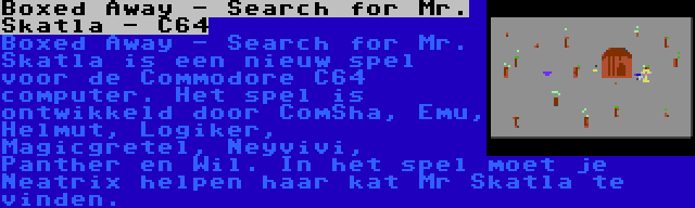 Boxed Away - Search for Mr. Skatla - C64 | Boxed Away - Search for Mr. Skatla is een nieuw spel voor de Commodore C64 computer. Het spel is ontwikkeld door ComSha, Emu, Helmut, Logiker, Magicgretel, Neyvivi, Panther en Wil. In het spel moet je Neatrix helpen haar kat Mr Skatla te vinden.