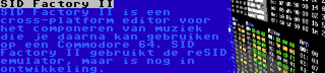 SID Factory II | SID Factory II is een cross-platform editor voor het componeren van muziek die je daarna kan gebruiken op een Commodore 64. SID Factory II gebruikt de reSID emulator, maar is nog in ontwikkeling.