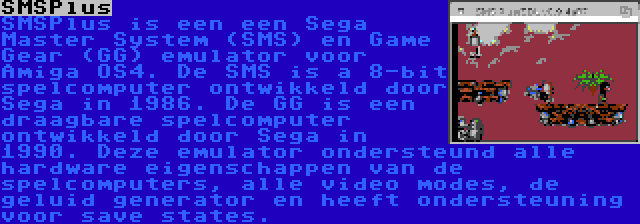 SMSPlus | SMSPlus is een een Sega Master System (SMS) en Game Gear (GG) emulator voor Amiga OS4. De SMS is a 8-bit spelcomputer ontwikkeld door Sega in 1986. De GG is een draagbare spelcomputer ontwikkeld door Sega in 1990. Deze emulator ondersteund alle hardware eigenschappen van de spelcomputers, alle video modes, de geluid generator en heeft ondersteuning voor save states.