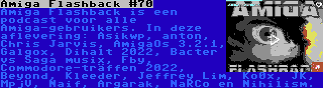 Amiga Flashback #70 | Amiga Flashback is een podcast voor alle Amiga-gebruikers. In deze aflevering: Asikwp, anton, Chris Jarvis, AmigaOs 3.2.1, Galgox, Dihalt 2022, Bacter vs Saga musix, Fby, Commodore-träffen 2022, Beyond, Kleeder, Jeffrey Lim, Ko0x, JK, MpjV, Naif, Argarak, NaRCo en Nihilism.