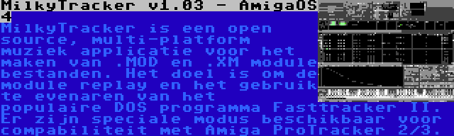 MilkyTracker v1.03 - AmigaOS 4 | MilkyTracker is een open source, multi-platform muziek applicatie voor het maken van .MOD en .XM module bestanden. Het doel is om de module replay en het gebruik te evenaren van het populaire DOS programma Fasttracker II. Er zijn speciale modus beschikbaar voor compabiliteit met Amiga ProTracker 2/3.