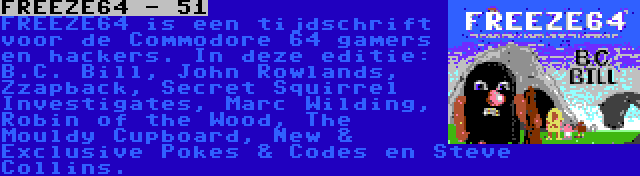 FREEZE64 - 51 | FREEZE64 is een tijdschrift voor de Commodore 64 gamers en hackers. In deze editie: B.C. Bill, John Rowlands, Zzapback, Secret Squirrel Investigates, Marc Wilding, Robin of the Wood, The Mouldy Cupboard, New & Exclusive Pokes & Codes en Steve Collins.