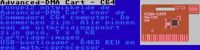 Advanced-DMA Cart - C64 | Tonyp12 ontwikkelde de Advanced-DMA Cart voor de Commodore C64 computer. De kenmerken zijn: Alle pinnen van de uitbreidingspoort zijn gpio, 7 x 8 kB cartridge-images, USB-bootloader, 64KB REU en een math-coprocessor.