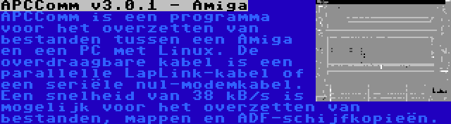 APCComm v3.0.1 - Amiga | APCComm is een programma voor het overzetten van bestanden tussen een Amiga en een PC met Linux. De overdraagbare kabel is een parallelle LapLink-kabel of een seriële nul-modemkabel. Een snelheid van 38 kB/s is mogelijk voor het overzetten van bestanden, mappen en ADF-schijfkopieën.