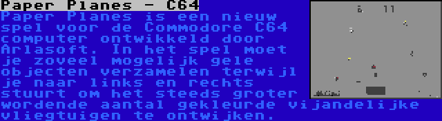 Paper Planes - C64 | Paper Planes is een nieuw spel voor de Commodore C64 computer ontwikkeld door Arlasoft. In het spel moet je zoveel mogelijk gele objecten verzamelen terwijl je naar links en rechts stuurt om het steeds groter wordende aantal gekleurde vijandelijke vliegtuigen te ontwijken.