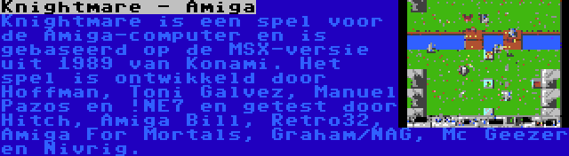 Knightmare - Amiga | Knightmare is een spel voor de Amiga-computer en is gebaseerd op de MSX-versie uit 1989 van Konami. Het spel is ontwikkeld door Hoffman, Toni Galvez, Manuel Pazos en !NE7 en getest door Hitch, Amiga Bill, Retro32, Amiga For Mortals, Graham/NAG, Mc Geezer en Nivrig.