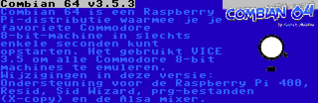 Combian 64 v3.5.3 | Combian 64 is een Raspberry Pi-distributie waarmee je je favoriete Commodore 8-bit-machine in slechts enkele seconden kunt opstarten. Het gebruikt VICE 3.5 om alle Commodore 8-bit machines te emuleren. Wijzigingen in deze versie: Ondersteuning voor de Raspberry Pi 400, Resid, Sid Wizard, prg-bestanden (X-copy) en de Alsa mixer.