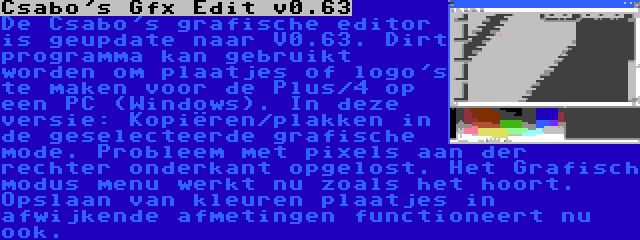 Csabo's Gfx Edit v0.63 | De Csabo's grafische editor is geupdate naar V0.63. Dirt programma kan gebruikt worden om plaatjes of logo's te maken voor de Plus/4 op een PC (Windows). In deze versie: Kopiëren/plakken in de geselecteerde grafische mode. Probleem met pixels aan der rechter onderkant opgelost. Het Grafisch modus menu werkt nu zoals het hoort. Opslaan van kleuren plaatjes in afwijkende afmetingen functioneert nu ook.