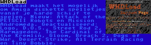 WHDLoad | WHDLoad maakt het mogelijk om Amiga diskette spelletjes vanaf je harde schijf te spelen. Nieuw: Attack of the PETSCII Robots en Mission Andromeda. Geactualiseerd: Logo, D.O.S., Street Rod 2, Harmagedon, The Cardinal of the Kremlin, Gloom, Breach 2, Dogs of War, Desert Strike, All Terrain Racing en Tiny Bobble.