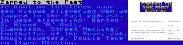 Zapped to the Past | Je kunt nu luisteren naar een nieuwe aflevering van de Zapped to the Past podcast. In deze aflevering: Repton 3, Blood 'N' Guts, Chameleon, Street Machine, Footballer of the Year, Zub, Knucklebusters, Double Take en Tiger Mission.