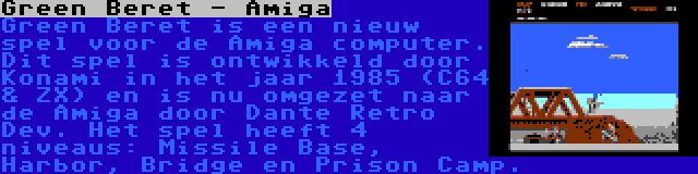 Green Beret - Amiga | Green Beret is een nieuw spel voor de Amiga computer. Dit spel is ontwikkeld door Konami in het jaar 1985 (C64 & ZX) en is nu omgezet naar de Amiga door Dante Retro Dev. Het spel heeft 4 niveaus: Missile Base, Harbor, Bridge en Prison Camp.