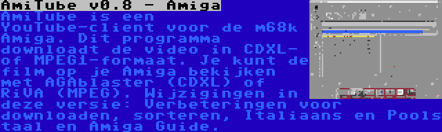 AmiTube v0.8 - Amiga | AmiTube is een YouTube-client voor de m68k Amiga. Dit programma downloadt de video in CDXL- of MPEG1-formaat. Je kunt de film op je Amiga bekijken met AGAblaster (CDXL) of RiVA (MPEG). Wijzigingen in deze versie: Verbeteringen voor downloaden, sorteren, Italiaans en Pools taal en Amiga Guide.