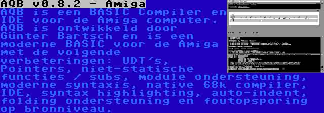 AQB v0.8.2 - Amiga | AQB is een BASIC Compiler en IDE voor de Amiga computer. AQB is ontwikkeld door Günter Bartsch en is een moderne BASIC voor de Amiga met de volgende verbeteringen: UDT's, Pointers, niet-statische functies / subs, module ondersteuning, moderne syntaxis, native 68k compiler, IDE, syntax highlighting, auto-indent, folding ondersteuning en foutopsporing op bronniveau.