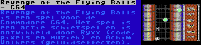 Revenge of the Flying Balls - C64 | Revenge of the Flying Balls is een spel voor de Commodore C64. Het spel is een actie schietspel en is ontwikkeld door Ryxx (code, pixels en muziek) en Achim Volkers (geluidseffecten).