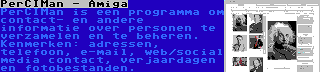 PerCIMan - Amiga | PerCIMan is een programma om contact- en andere informatie over personen te verzamelen en te beheren. Kenmerken: adressen, telefoon, e-mail, web/social media contact, verjaardagen en fotobestanden.