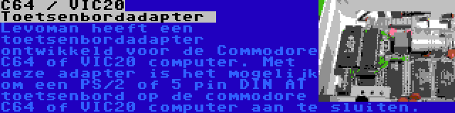 C64 / VIC20 Toetsenbordadapter  | Levoman heeft een toetsenbordadapter ontwikkeld voor de Commodore C64 of VIC20 computer. Met deze adapter is het mogelijk om een PS/2 of 5 pin DIN AT toetsenbord op de commodore C64 of VIC20 computer aan te sluiten.