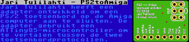 Jari Tulilahti - PS2toAmiga | Jari Tulilahti heeft een adapter ontwikkeld om een PS/2 toetsenbord op de Amiga computer aan te sluiten. De adapter gebruikt een ATTiny85-microcontroller om te vertalen tussen de twee toetsenbordprotocollen.