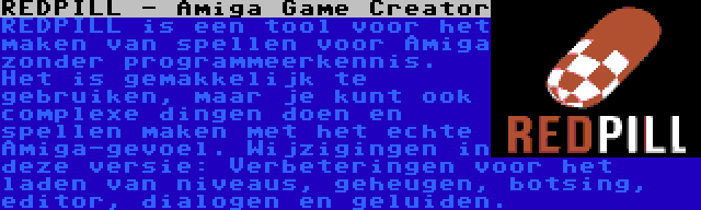 REDPILL - Amiga Game Creator | REDPILL is een tool voor het maken van spellen voor Amiga zonder programmeerkennis. Het is gemakkelijk te gebruiken, maar je kunt ook complexe dingen doen en spellen maken met het echte Amiga-gevoel. Wijzigingen in deze versie: Verbeteringen voor het laden van niveaus, geheugen, botsing, editor, dialogen en geluiden.