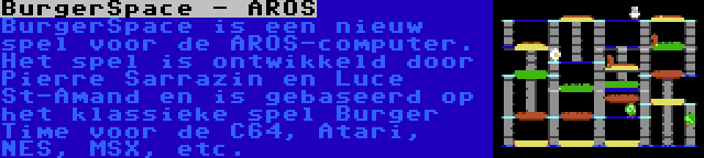 BurgerSpace - AROS | BurgerSpace is een nieuw spel voor de AROS-computer. Het spel is ontwikkeld door Pierre Sarrazin en Luce St-Amand en is gebaseerd op het klassieke spel Burger Time voor de C64, Atari, NES, MSX, etc.