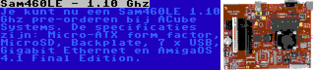Sam460LE - 1.10 Ghz | Je kunt nu een Sam460LE 1.10 Ghz pre-orderen bij ACube Systems. De specificaties zijn: Micro-ATX form factor, MicroSD, Backplate, 7 x USB, Gigabit Ethernet en AmigaOS 4.1 Final Edition.
