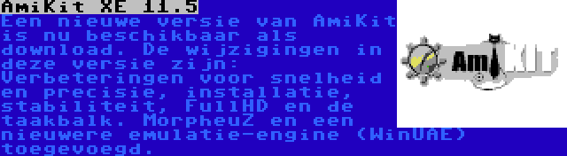 AmiKit XE 11.5 | Een nieuwe versie van AmiKit is nu beschikbaar als download. De wijzigingen in deze versie zijn: Verbeteringen voor snelheid en precisie, installatie, stabiliteit, FullHD en de taakbalk. MorpheuZ en een nieuwere emulatie-engine (WinUAE) toegevoegd.