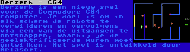 Berzerk - C64 | Berzerk is een nieuw spel voor de Commodore C64 computer. Je doel is om in elk scherm de robots te verwijderen en vervolgens via een van de uitgangen te ontsnappen, waarbij je de geëlektrificeerde muren moet ontwijken. Het spel is ontwikkeld door Arlasoft.