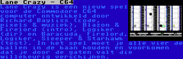 Lane Crazy - C64 | Lane Crazy is een nieuw spel voor de Commodore C64 computer ontwikkeld door Richard Bayliss (code, pixels & muziek), Blazon & Firelord (intro), Logiker (dir) en Baracuda, Firelord, Logiker, Sleeper & Starhawk (test). In het spel moet je alle vier de ballen in de baan houden en voorkomen dat je door de gaten valt die willekeurig verschijnen.