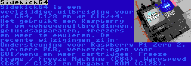 Sidekick64 | Sidekick64 is een veelzijdige uitbreiding voor de C64, C128 en de C16/+4. Het gebruikt een Raspberry Pi om geheugenuitbreidingen, geluidsapparaten, freezers en meer te emuleren. De recente wijzigingen zijn: Ondersteuning voor Raspberry Pi Zero 2, kleinere PCB, verbeteringen voor GUI/menu en meer cartridges: Freeze Frame / Freeze Machine (C64), Warpspeed (C64 / C128) en Megabit ROM (C128).