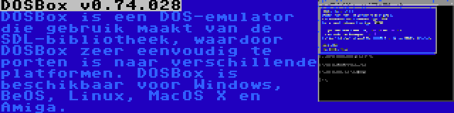 DOSBox v0.74.028 | DOSBox is een DOS-emulator die gebruik maakt van de SDL-bibliotheek, waardoor DOSBox zeer eenvoudig te porten is naar verschillende platformen. DOSBox is beschikbaar voor Windows, BeOS, Linux, MacOS X en Amiga.