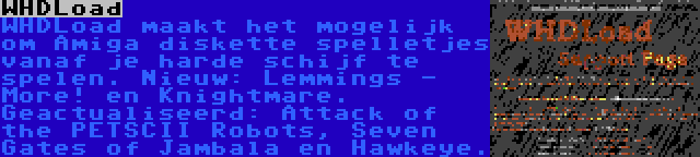 WHDLoad | WHDLoad maakt het mogelijk om Amiga diskette spelletjes vanaf je harde schijf te spelen. Nieuw: Lemmings - More! en Knightmare. Geactualiseerd: Attack of the PETSCII Robots, Seven Gates of Jambala en Hawkeye.