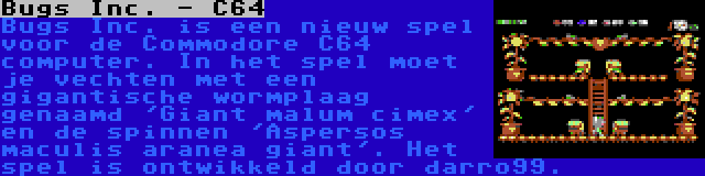 Bugs Inc. - C64 | Bugs Inc. is een nieuw spel voor de Commodore C64 computer. In het spel moet je vechten met een gigantische wormplaag genaamd 'Giant malum cimex' en de spinnen 'Aspersos maculis aranea giant'. Het spel is ontwikkeld door darro99.