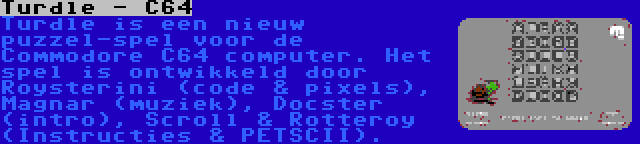 Turdle - C64 | Turdle is een nieuw puzzel-spel voor de Commodore C64 computer. Het spel is ontwikkeld door Roysterini (code & pixels), Magnar (muziek), Docster (intro), Scroll & Rotteroy (Instructies & PETSCII).